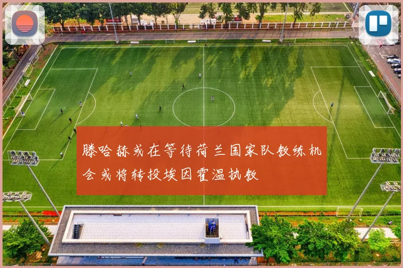 滕哈赫或在等待荷兰国家队教练机会或将转投埃因霍温执教