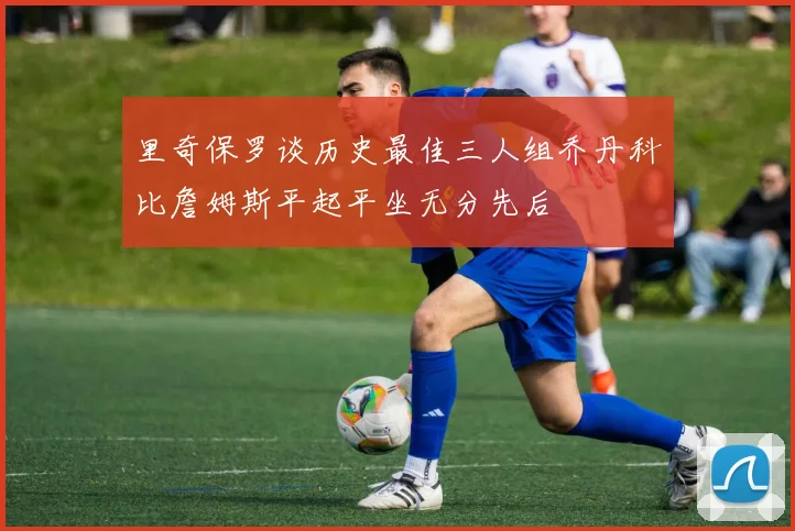 里奇保罗谈历史最佳三人组乔丹科比詹姆斯平起平坐无分先后