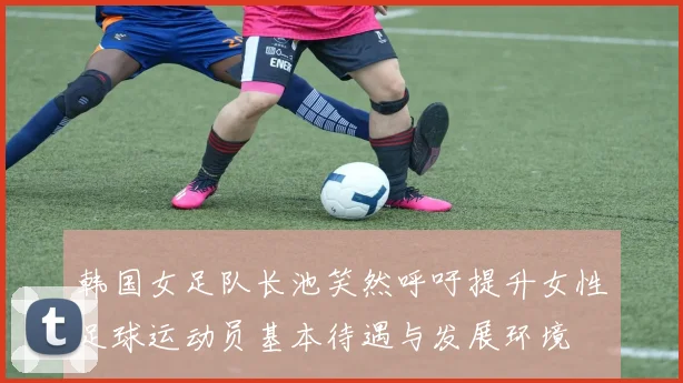 韩国女足队长池笑然呼吁提升女性足球运动员基本待遇与发展环境