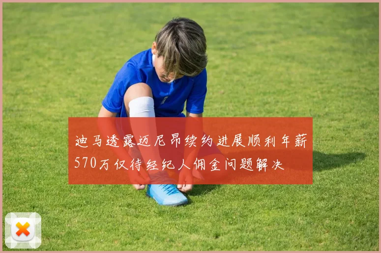 迪马透露迈尼昂续约进展顺利年薪570万仅待经纪人佣金问题解决