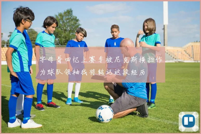 字母哥回忆上赛季被尼克斯横扫作为球队领袖我将铭记这段经历
