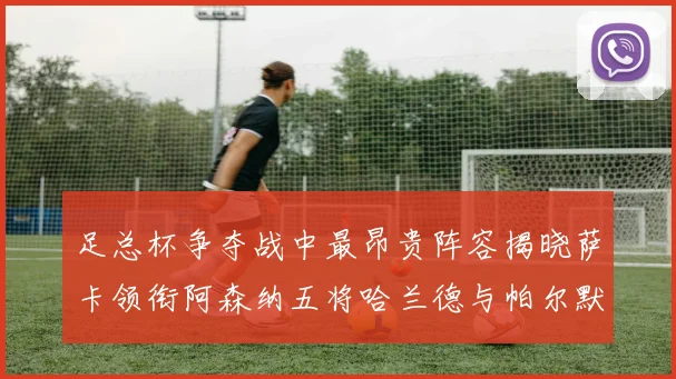 足总杯争夺战中最昂贵阵容揭晓萨卡领衔阿森纳五将哈兰德与帕尔默同在列