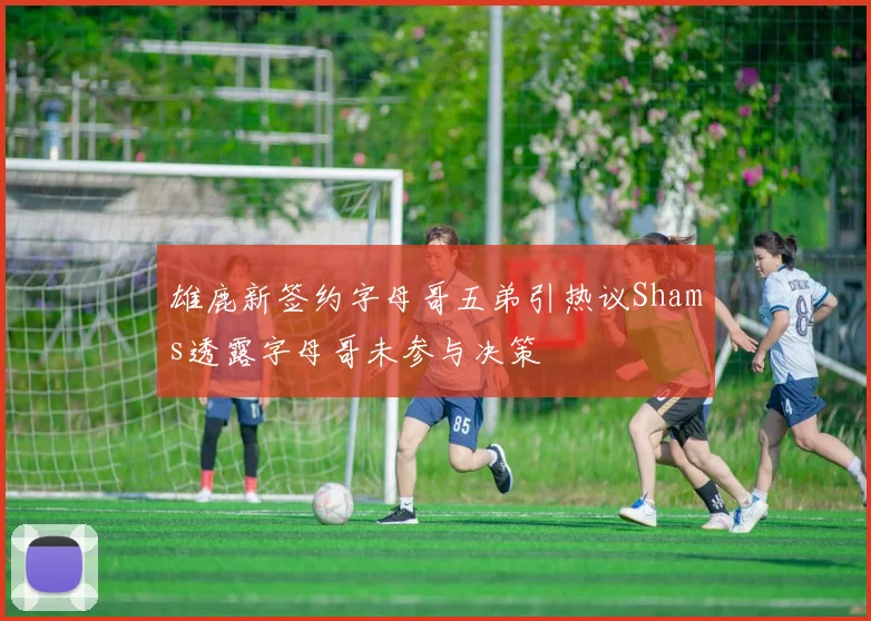 雄鹿新签约字母哥五弟引热议Shams透露字母哥未参与决策