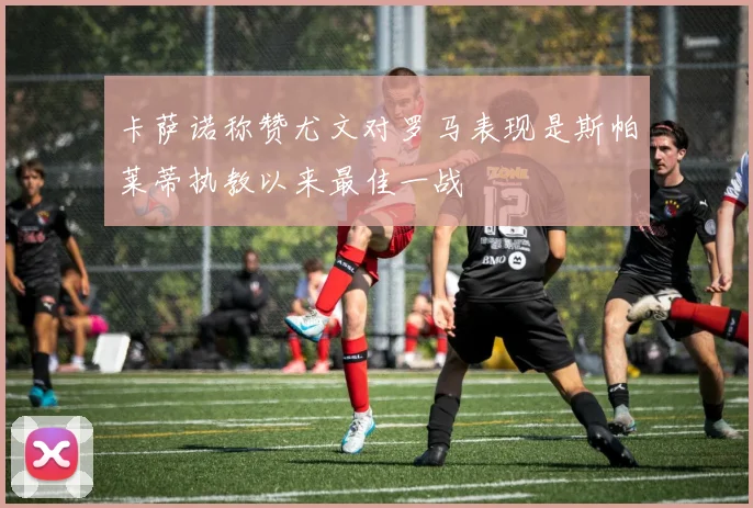 卡萨诺称赞尤文对罗马表现是斯帕莱蒂执教以来最佳一战