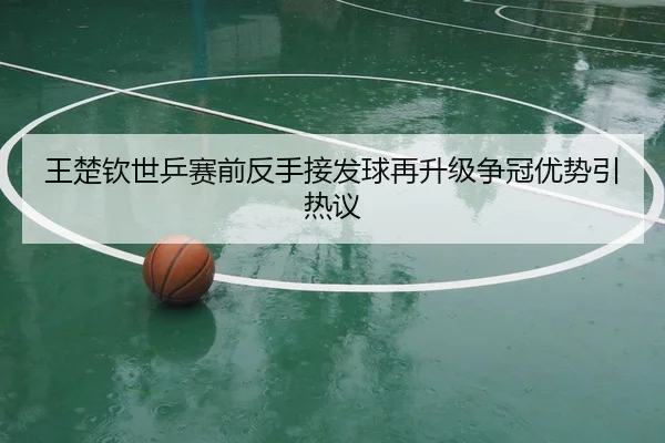 王楚钦世乒赛前反手接发球再升级争冠优势引热议